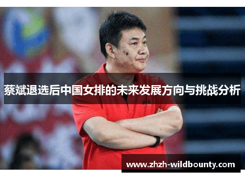 蔡斌退选后中国女排的未来发展方向与挑战分析 蔡斌退选后中国女排的未来发展方向与挑战分析