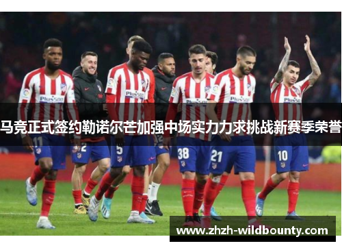 马竞正式签约勒诺尔芒加强中场实力力求挑战新赛季荣誉 马竞正式签约勒诺尔芒加强中场实力力求挑战新赛季荣誉