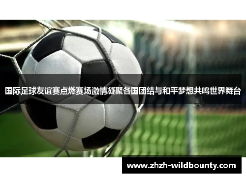国际足球友谊赛点燃赛场激情凝聚各国团结与和平梦想共鸣世界舞台 国际足球友谊赛点燃赛场激情凝聚各国团结与和平梦想共鸣世界舞台
